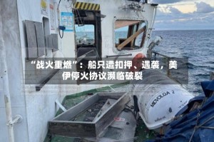 “战火重燃”：船只遭扣押、遇袭，美伊停火协议濒临破裂