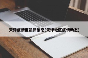 天津疫情区最新消息(天津地区疫情动态)