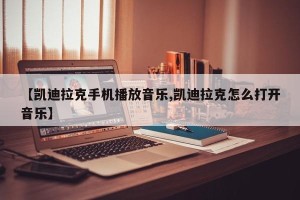 【凯迪拉克手机播放音乐,凯迪拉克怎么打开音乐】