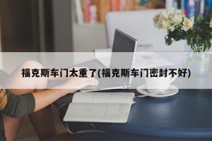 福克斯车门太重了(福克斯车门密封不好)