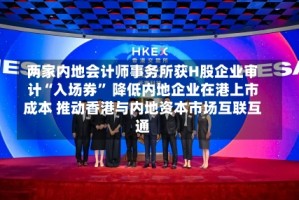 两家内地会计师事务所获H股企业审计“入场券” 降低内地企业在港上市成本 推动香港与内地资本市场互联互通