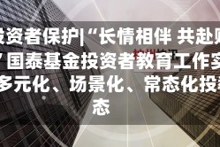515投资者保护|“长情相伴 共赴财富远方”国泰基金投资者教育工作实践:构建多元化、场景化、常态化投教生态