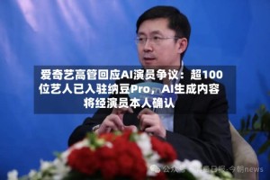 爱奇艺高管回应AI演员争议：超100位艺人已入驻纳豆Pro，AI生成内容将经演员本人确认