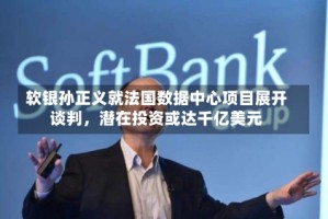 软银孙正义就法国数据中心项目展开谈判，潜在投资或达千亿美元