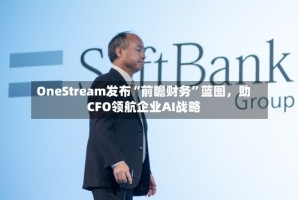 OneStream发布“前瞻财务”蓝图，助CFO领航企业AI战略