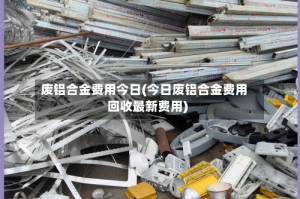 废铝合金费用今日(今日废铝合金费用回收最新费用)