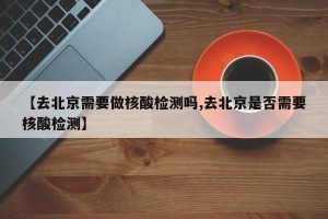 【去北京需要做核酸检测吗,去北京是否需要核酸检测】