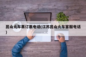 昆山火车票订票电话(江苏昆山火车客服电话)