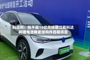 科达利：拟不超12亿元投建江苏科达利锂电池精密结构件四期项目