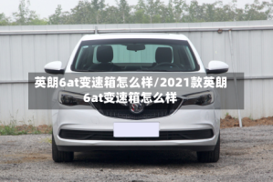 英朗6at变速箱怎么样/2021款英朗6at变速箱怎么样