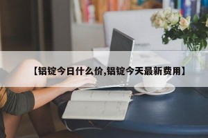 【铝锭今日什么价,铝锭今天最新费用】