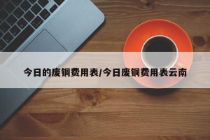 今日的废铜费用表/今日废铜费用表云南