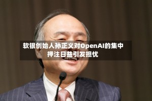 软银创始人孙正义对OpenAI的集中押注日益引发担忧