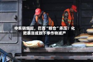 中东硝烟起，巴西“粮仓”承压：化肥暴涨或致下季作物减产