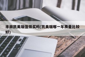 丰田凯美瑞值得买吗(凯美瑞哪一年质量比较好)