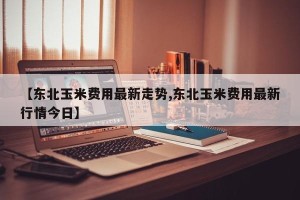 【东北玉米费用最新走势,东北玉米费用最新行情今日】