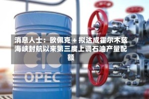消息人士：欧佩克 + 拟达成霍尔木兹海峡封航以来第三度上调石油产量配额