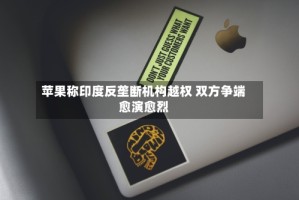 苹果称印度反垄断机构越权 双方争端愈演愈烈