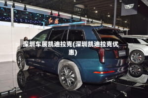 深圳车展凯迪拉克(深圳凯迪拉克优惠)