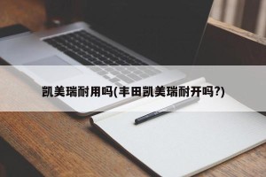 凯美瑞耐用吗(丰田凯美瑞耐开吗?)