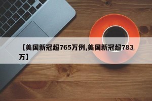【美国新冠超765万例,美国新冠超783万】