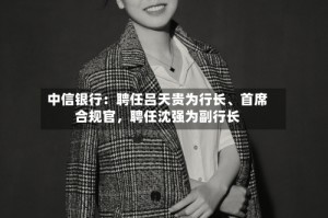 中信银行：聘任吕天贵为行长、首席合规官，聘任沈强为副行长