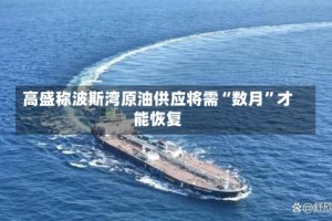 高盛称波斯湾原油供应将需“数月”才能恢复