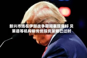 新兴市场在伊朗战争期间表现良好 贝莱德等机构称传统投资策略已过时