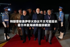 特朗普称美伊停火协议不太可能延长 霍尔木兹海峡将继续被封