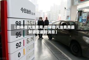 【吉林省汽油费用,吉林省汽油费用最新调整最新消息】