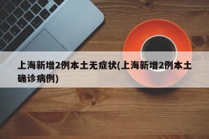 上海新增2例本土无症状(上海新增2例本土确诊病例)