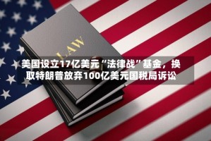 美国设立17亿美元“法律战”基金，换取特朗普放弃100亿美元国税局诉讼