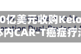礼来斥资70亿美元收购Kelonia，加注体内CAR-T癌症疗法