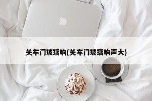关车门玻璃响(关车门玻璃响声大)