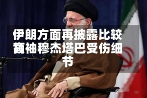 伊朗方面再披露比较高领袖穆杰塔巴受伤细节