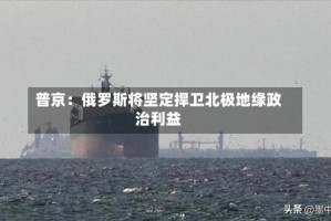 普京：俄罗斯将坚定捍卫北极地缘政治利益