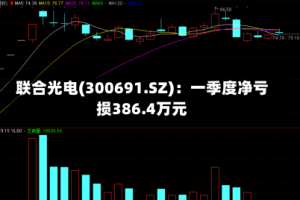 联合光电(300691.SZ)：一季度净亏损386.4万元