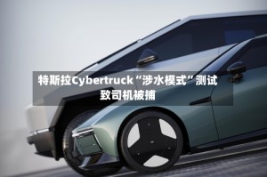 特斯拉Cybertruck“涉水模式”测试致司机被捕