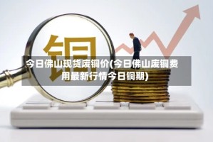 今日佛山现货废铜价(今日佛山废铜费用最新行情今日铜期)