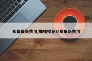 郑棉最新费用/郑棉棉花期货最新费用
