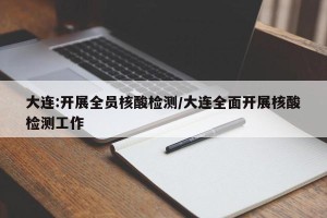大连:开展全员核酸检测/大连全面开展核酸检测工作