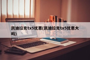 凯迪拉克tx5优惠(凯迪拉克tx5优惠大吗)