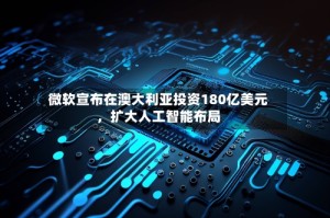 微软宣布在澳大利亚投资180亿美元，扩大人工智能布局