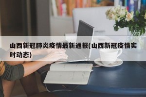 山西新冠肺炎疫情最新通报(山西新冠疫情实时动态)