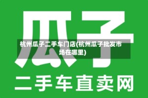 杭州瓜子二手车门店(杭州瓜子批发市场在哪里)