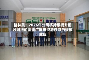 格林美：2026年公司将持续提升回收网络的覆盖广度与资源获取的规模效应