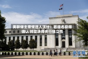 美联储主席候选人沃什：若提名获得确认 将坚决捍央行独立性