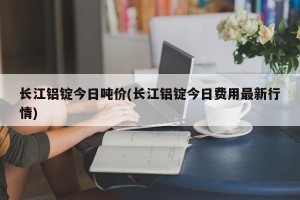 长江铝锭今日吨价(长江铝锭今日费用最新行情)