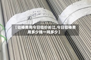 【铝棒费用今日铝价长江,今日铝棒费用多少钱一吨多少】