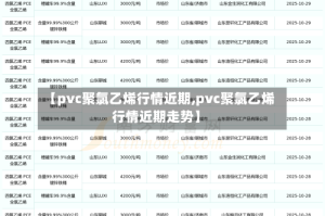 【pvc聚氯乙烯行情近期,pvc聚氯乙烯行情近期走势】